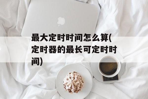 最大定时时间怎么算(定时器的最长可定时时间)-第1张图片-