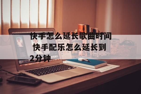快手怎么延长歌曲时间 快手配乐怎么延长到2分钟-第1张图片-