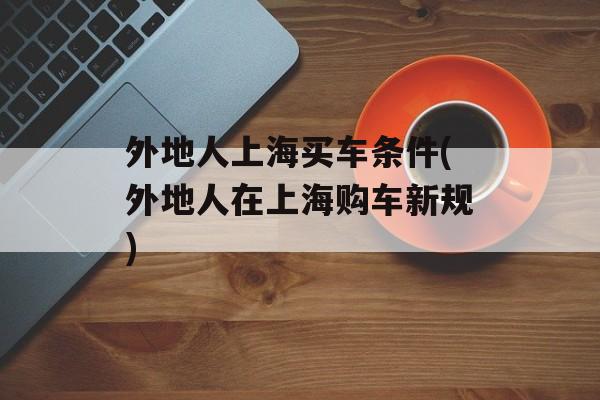 外地人上海买车条件(外地人在上海购车新规)-第1张图片-