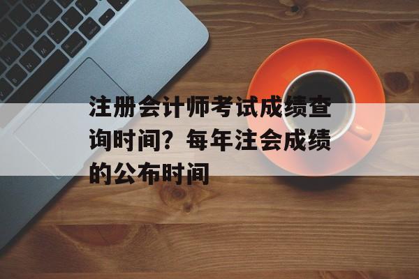 注册会计师考试成绩查询时间？每年注会成绩的公布时间-第1张图片-