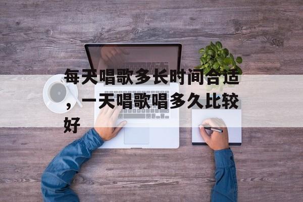 每天唱歌多长时间合适，一天唱歌唱多久比较好-第1张图片-