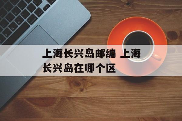 上海长兴岛邮编 上海长兴岛在哪个区-第1张图片-