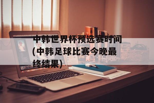 中韩世界杯预选赛时间(中韩足球比赛今晚最终结果)-第1张图片-