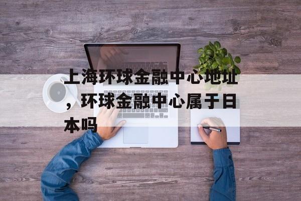 上海环球金融中心地址，环球金融中心属于日本吗-第1张图片-
