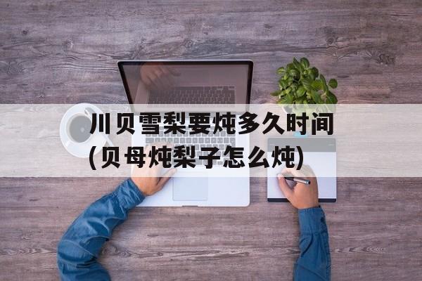川贝雪梨要炖多久时间(贝母炖梨子怎么炖)-第1张图片-