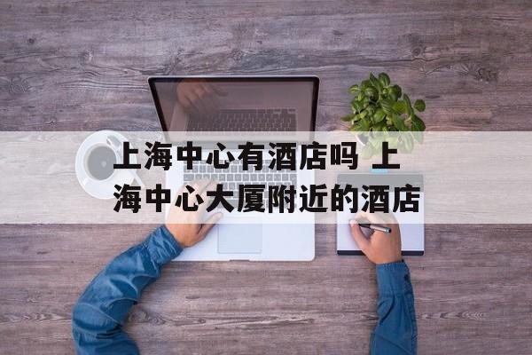 上海中心有酒店吗 上海中心大厦附近的酒店-第1张图片-