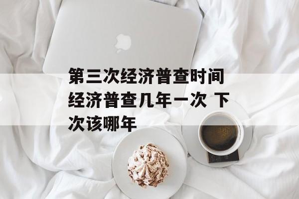 第三次经济普查时间 经济普查几年一次 下次该哪年-第1张图片-