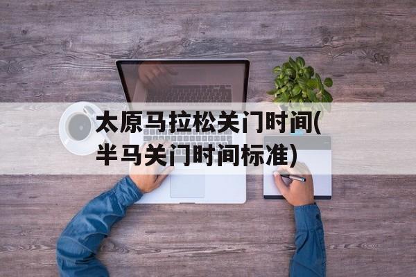 太原马拉松关门时间(半马关门时间标准)-第1张图片-