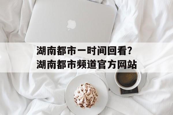湖南都市一时间回看？湖南都市频道官方网站-第1张图片-