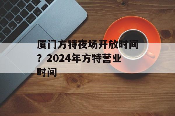 厦门方特夜场开放时间？2024年方特营业时间-第1张图片-