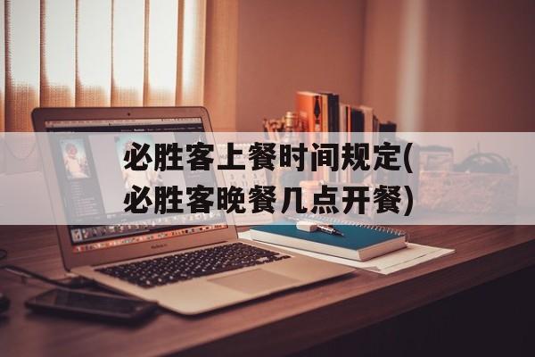 必胜客上餐时间规定(必胜客晚餐几点开餐)-第1张图片-