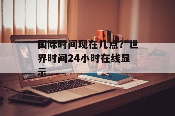国际时间现在几点？世界时间24小时在线显示-第1张图片-