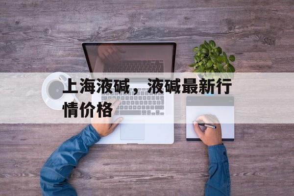 上海液碱，液碱最新行情价格-第1张图片-