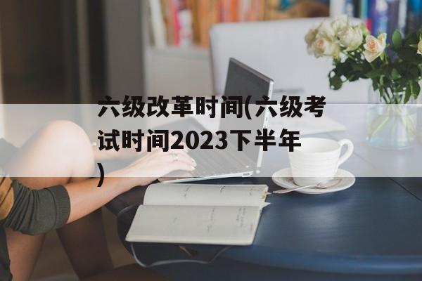 六级改革时间(六级考试时间2023下半年)-第1张图片-