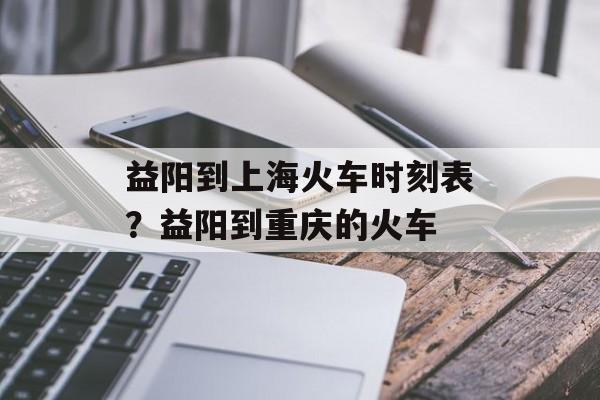 益阳到上海火车时刻表？益阳到重庆的火车-第1张图片-