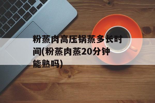 粉蒸肉高压锅蒸多长时间(粉蒸肉蒸20分钟能熟吗)-第1张图片-