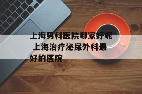 上海男科医院哪家好呢 上海治疗泌尿外科最好的医院-第1张图片-
