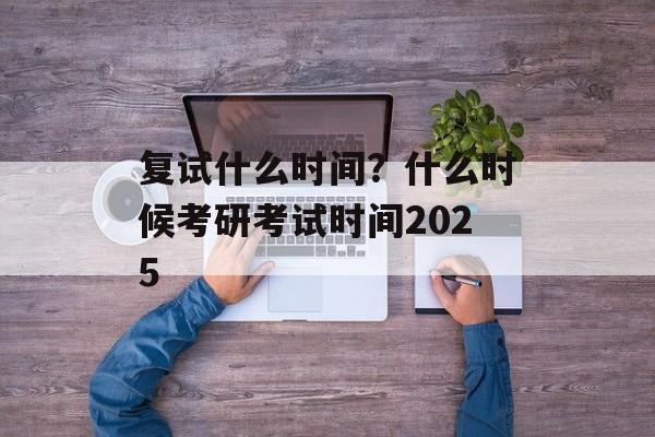 复试什么时间？什么时候考研考试时间2025-第1张图片-