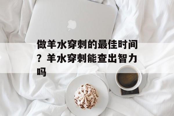 做羊水穿刺的最佳时间？羊水穿刺能查出智力吗-第1张图片-