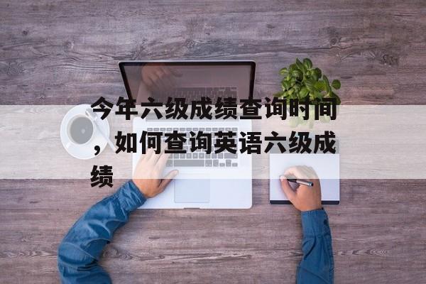 今年六级成绩查询时间，如何查询英语六级成绩-第1张图片-