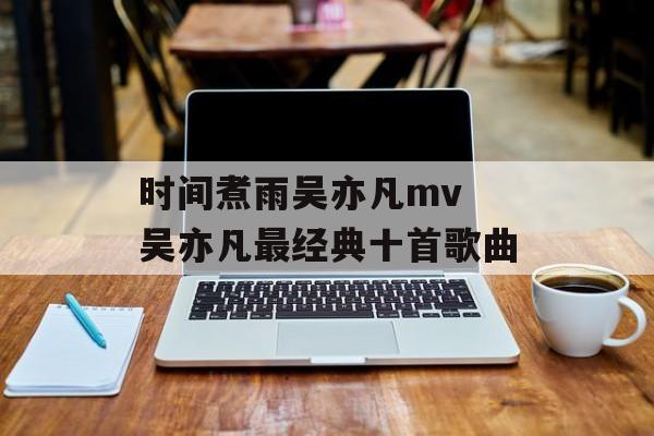 时间煮雨吴亦凡mv 吴亦凡最经典十首歌曲-第1张图片-