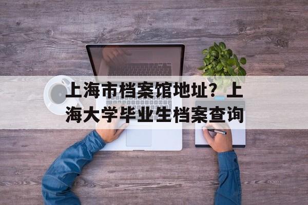 上海市档案馆地址？上海大学毕业生档案查询-第1张图片-