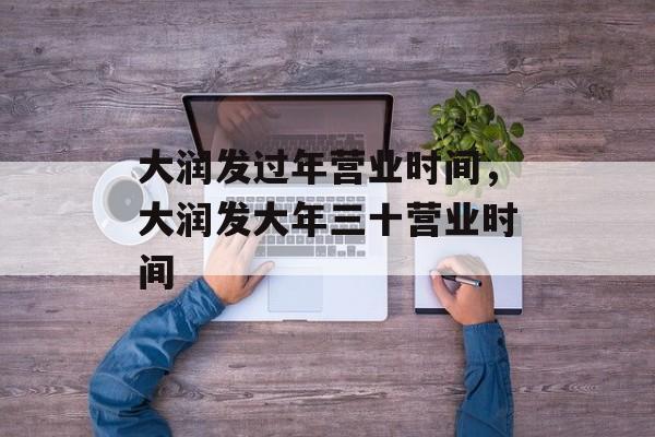 大润发过年营业时间，大润发大年三十营业时间-第1张图片-
