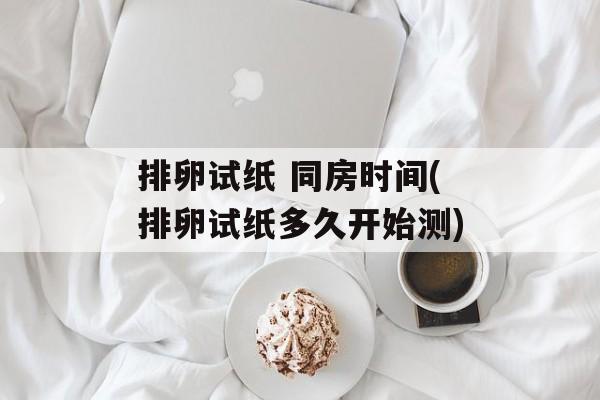 排卵试纸 同房时间(排卵试纸多久开始测)-第1张图片-