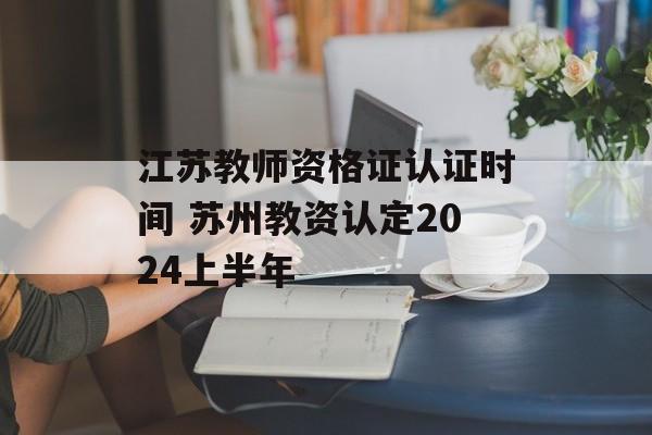 江苏教师资格证认证时间 苏州教资认定2024上半年-第1张图片-