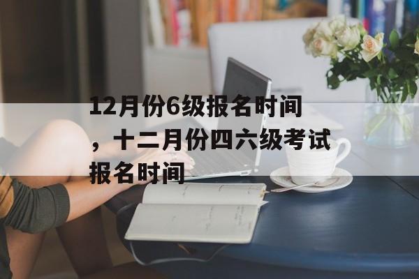 12月份6级报名时间，十二月份四六级考试报名时间-第1张图片-