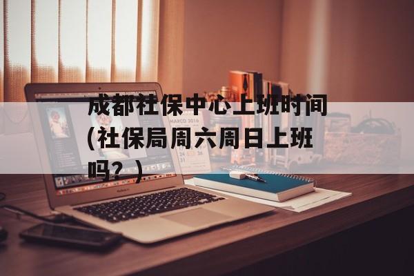 成都社保中心上班时间(社保局周六周日上班吗？)-第1张图片-