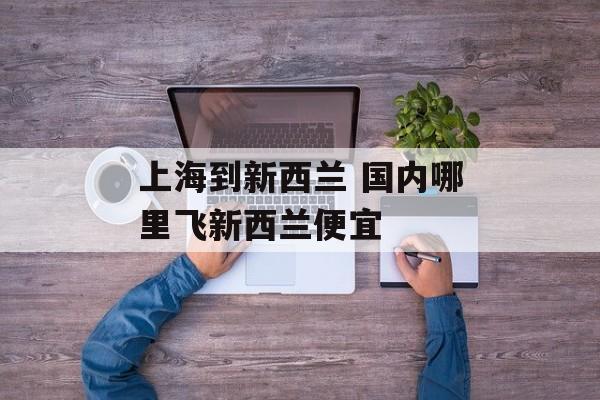 上海到新西兰 国内哪里飞新西兰便宜-第1张图片-