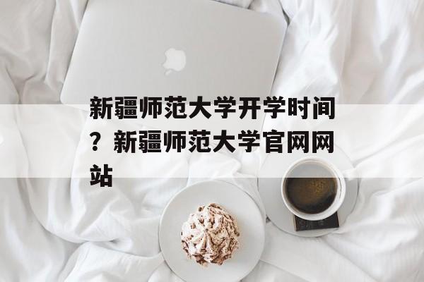 新疆师范大学开学时间？新疆师范大学官网网站-第1张图片-