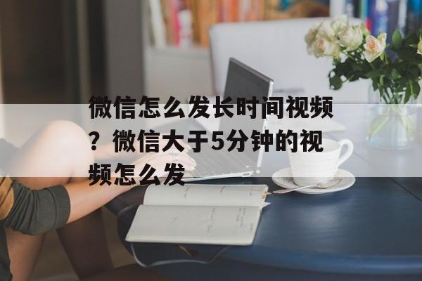 微信怎么发长时间视频？微信大于5分钟的视频怎么发-第1张图片-