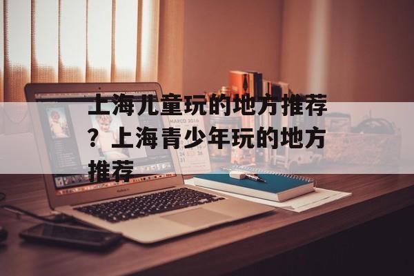 上海儿童玩的地方推荐？上海青少年玩的地方推荐-第1张图片-