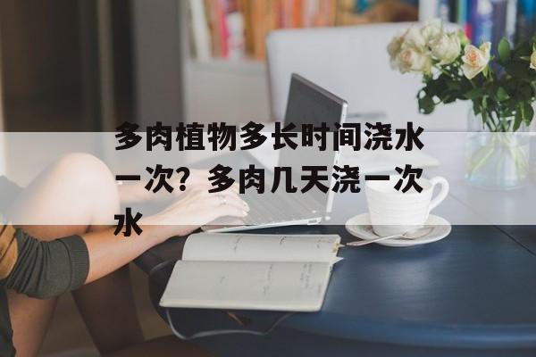 多肉植物多长时间浇水一次？多肉几天浇一次水-第1张图片-
