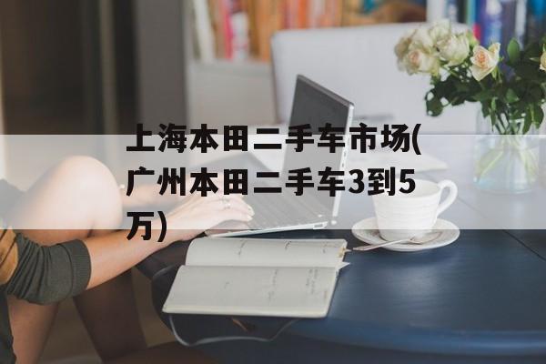 上海本田二手车市场(广州本田二手车3到5万)-第1张图片-