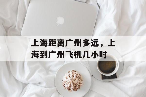 上海距离广州多远，上海到广州飞机几小时-第1张图片-