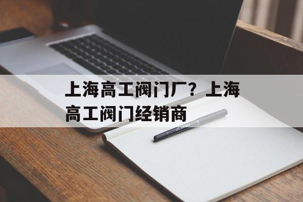 上海高工阀门厂？上海高工阀门经销商-第1张图片-
