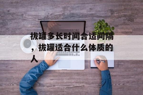 拔罐多长时间合适间隔，拔罐适合什么体质的人-第1张图片-