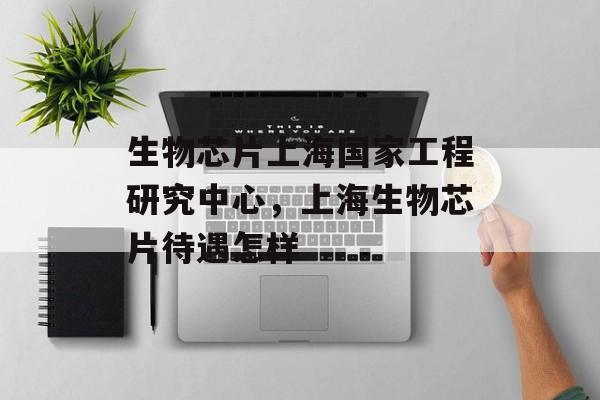 生物芯片上海国家工程研究中心，上海生物芯片待遇怎样-第1张图片-