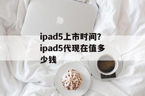 ipad5上市时间？ipad5代现在值多少钱-第1张图片-