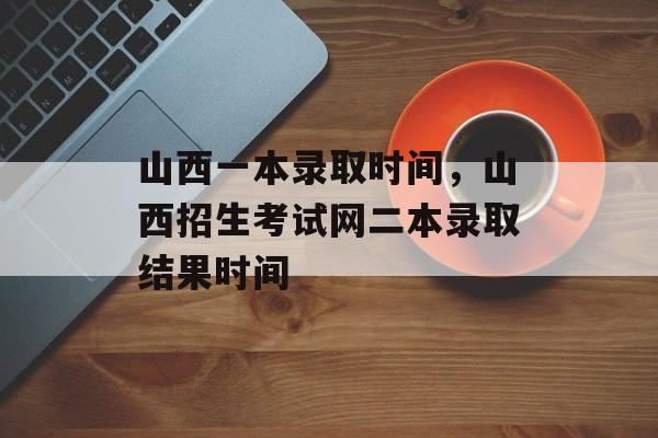 山西一本录取时间，山西招生考试网二本录取结果时间-第1张图片-