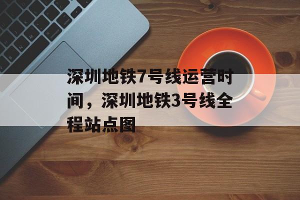 深圳地铁7号线运营时间，深圳地铁3号线全程站点图-第1张图片-