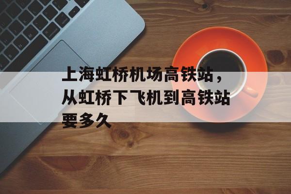 上海虹桥机场高铁站，从虹桥下飞机到高铁站要多久-第1张图片-