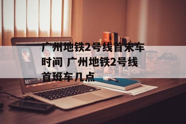 广州地铁2号线首末车时间 广州地铁2号线首班车几点-第1张图片-