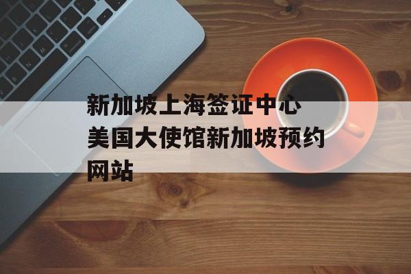 新加坡上海签证中心 美国大使馆新加坡预约网站-第1张图片-