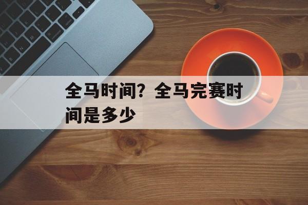 全马时间？全马完赛时间是多少-第1张图片-