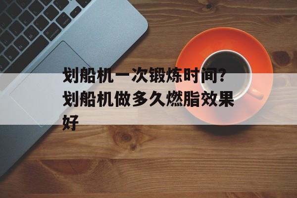 划船机一次锻炼时间？划船机做多久燃脂效果好-第1张图片-