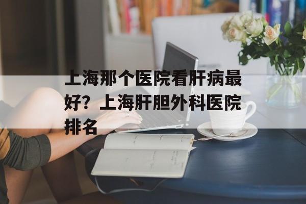 上海那个医院看肝病最好？上海肝胆外科医院排名-第1张图片-